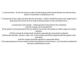 1. Internal Check :- As the first step the auditor should study & satisfy himself whether the internal check
                                   system in corporation is satisfactory or not

2. Comparison of the rough cash book with the cash book :- Auditor should first examine the rough book or
           diary where the entries are first made & should compare it with cash book entries .

                 3. Control over cash receipts :- Following points to be noted in this connection
                                       a) All the receipts are on printed form .
 b) The system is to be examined to find out whether the counter foil receipts or carbon copies are used as
                                                       evidence .
             c) All the receipts & receipts books should be separately & consecutively numbered .
  d) Particulars like date , amount , name , etc. on the receipts should be compared with those given in the
                                                      cash book .
                           e) All the receipts should be signed by a responsible officer .
f) The opening balance of cash receipts will be closing balance of the last year . So it should be verified with
                                          last years audited balance sheet .
 