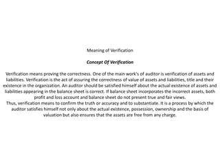 Meaning of Verification

                                              Concept Of Verification

  Verification means proving the correctness. One of the main work's of auditor is verification of assets and
  liabilities. Verification is the act of assuring the correctness of value of assets and liabilities, title and their
existence in the organization. An auditor should be satisfied himself about the actual existence of assets and
 liabilities appearing in the balance sheet is correct. If balance sheet incorporates the incorrect assets, both
                   profit and loss account and balance sheet do not present true and fair views.
  Thus, verification means to confirm the truth or accuracy and to substantiate. It is a process by which the
     auditor satisfies himself not only about the actual existence, possession, ownership and the basis of
                         valuation but also ensures that the assets are free from any charge.
 