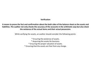 Verification

It means to prove the fact and confirmation about the both sides of the balance sheet as the assets and
liabilities. The auditor not only checks the accuracy of the accounts in the arithmetic way but also check
                        the existence of the actual items and their actual possession.

               While verifying the assets, an auditor should consider the following points:

                                    * Ensuring the existence of assets.
                                   * Acquiring the assets for business.
                                * Ensuring the proper valuation of assets.
                           * Ensuring that the assets are free from any charge.
 