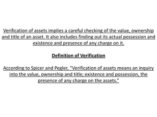 Verification of assets implies a careful checking of the value, ownership
and title of an asset. It also includes finding out its actual possession and
                existence and presence of any charge on it.

                         Definition of Verification

According to Spicer and Pegler, “Verification of assets means an inquiry
  into the value, ownership and title; existence and possession, the
                presence of any charge on the assets.”
 