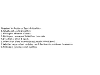 Objects of Verification of Assets & Liabilities
1. Valuation of assets & liabilities
2. Finding out existence of assets
3. Finding out the ownership & title of the assets
4. Detection of errors & frauds
5. Certification of the arithmetical accuracy in account books
6. Whether balance sheet exhibits a true & fair financial position of the concern
7. Finding out the existence of liabilities
 