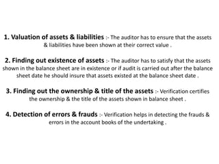 1. Valuation of assets & liabilities :- The auditor has to ensure that the assets
                 & liabilities have been shown at their correct value .

2. Finding out existence of assets :- The auditor has to satisfy that the assets
shown in the balance sheet are in existence or if audit is carried out after the balance
    sheet date he should insure that assets existed at the balance sheet date .

 3. Finding out the ownership & title of the assets :- Verification certifies
           the ownership & the title of the assets shown in balance sheet .

 4. Detection of errors & frauds :- Verification helps in detecting the frauds &
                   errors in the account books of the undertaking .
 