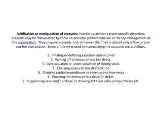 Falsification or manipulation of accounts: In order to achieve certain specific objectives,
accounts may be manipulated by those responsible persons who are in the top management of
the organization. They prepare accounts such a manner that they disclosed only a fake picture
   not the true picture. Some of the ways used in manipulating the accounts are as follows:

                       1. Inflating or deflating expenses and incomes
                          2. Writing off of excess or less bad debts.
                    3. Over-valuation or under-valuation of closing stock.
                           4. Charging excess or less depreciation
                 5. Charging capital expenditures to revenue and vice-versa
                        6. Providing for excess or less doubtful debts.
       7. Suppressing sales and purchase or showing fictitious sales and purchases etc.
 