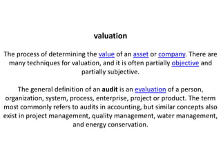 valuation

The process of determining the value of an asset or company. There are
 many techniques for valuation, and it is often partially objective and
                         partially subjective.

     The general definition of an audit is an evaluation of a person,
 organization, system, process, enterprise, project or product. The term
most commonly refers to audits in accounting, but similar concepts also
exist in project management, quality management, water management,
                        and energy conservation.
 