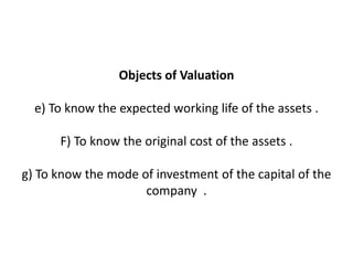 Objects of Valuation

  e) To know the expected working life of the assets .

      F) To know the original cost of the assets .

g) To know the mode of investment of the capital of the
                     company .
 