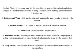 1. Cost Price :- It is a price paid for the acquision of an asset including installation
 charges & any other cost incurred to bring the asset to its working condition for its
                                        intended use .

2. Replacement Value :- It is a price at which a particular asset can be replaced in the
                                         market .

        3. Market Value :- It is a price at which a particular asset can be sold .

                     4. Book Value :- Cost price less depreciation .

 5. Realizable Value :- Market price less expenses incurred solely for the purpose of
 selling such product such as commission , brokerage etc. given on the sales of that
                                        assets .

 6. Scrap Value :- The amount that can be realized from the sale of scrap is called as
                                    scrap value .
 
