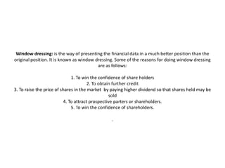 Window dressing: is the way of presenting the financial data in a much better position than the
original position. It is known as window dressing. Some of the reasons for doing window dressing
                                          are as follows:

                              1. To win the confidence of share holders
                                       2. To obtain further credit
3. To raise the price of shares in the market by paying higher dividend so that shares held may be
                                                  sold
                          4. To attract prospective parters or shareholders.
                              5. To win the confidence of shareholders.

                                                .
 