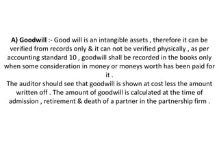 A) Goodwill :- Good will is an intangible assets , therefore it can be
  verified from records only & it can not be verified physically , as per
 accounting standard 10 , goodwill shall be recorded in the books only
when some consideration in money or moneys worth has been paid for
                                    it .
The auditor should see that goodwill is shown at cost less the amount
    written off . The amount of goodwill is calculated at the time of
 admission , retirement & death of a partner in the partnership firm .
 