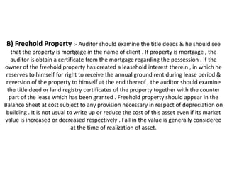 B) Freehold Property :- Auditor should examine the title deeds & he should see
   that the property is mortgage in the name of client . If property is mortgage , the
   auditor is obtain a certificate from the mortgage regarding the possession . If the
owner of the freehold property has created a leasehold interest therein , in which he
 reserves to himself for right to receive the annual ground rent during lease period &
 reversion of the property to himself at the end thereof , the auditor should examine
 the title deed or land registry certificates of the property together with the counter
  part of the lease which has been granted . Freehold property should appear in the
Balance Sheet at cost subject to any provision necessary in respect of depreciation on
 building . It is not usual to write up or reduce the cost of this asset even if its market
value is increased or decreased respectively . Fall in the value is generally considered
                              at the time of realization of asset.
 