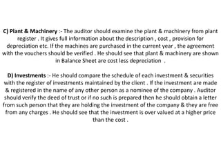 C) Plant & Machinery :- The auditor should examine the plant & machinery from plant
      register . It gives full information about the description , cost , provision for
 depreciation etc. If the machines are purchased in the current year , the agreement
with the vouchers should be verified . He should see that plant & machinery are shown
                        in Balance Sheet are cost less depreciation .

  D) Investments :- He should compare the schedule of each investment & securities
 with the register of investments maintained by the client . If the investment are made
 & registered in the name of any other person as a nominee of the company . Auditor
 should verify the deed of trust or if no such is prepared then he should obtain a letter
from such person that they are holding the investment of the company & they are free
 from any charges . He should see that the investment is over valued at a higher price
                                       than the cost .
 