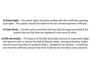 E) Patent Right :- The patent rights should be verified with the certificates granting
 such rights . The auditor should also examine the last renewal payment certificate .

 F) Trade Marks :- A trade mark is examined with the help of assignment deed & the
           auditor also see that they are registered in the name of client .

G) Bills Receivable :- The balance of the Bills Receivable Account in impersonal ledger
 will represent bills in hand at the date of Balance Sheet . During verification auditor
 should ensure that they are properly drawn , stamped & not overdue . It should be
 seen that the sufficient provision has been made for any loss likely to be sustained .
 