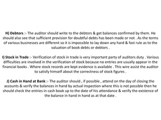 H) Debtors :- The auditor should write to the debtors & get balances confirmed by them. He
should also see that sufficient provision for doubtful debts has been made or not . As the terms
 of various businesses are different so it is impossible to lay down any hard & fast rule as to the
                               valuation of book debts or debtors .

I) Stock in Trade :- Verification of stock in trade is very important party of auditors duty . Various
 difficulties are involved in the verification of stock because no entries are usually appear in the
financial books . Where stock records are kept evidence is available . This wire assist the auditor
                      to satisfy himself about the correctness of stock figures .

  J) Cash in Hand at Bank :- The auditor should , if possible , attend on the day of closing the
 accounts & verify the balances in hand by actual inspection where this is not possible then he
should check the entries in cash book up to the date of his attendance & verify the existence of
                          the balance in hand in hand as at that date .
 