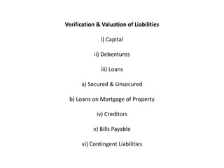 Verification & Valuation of Liabilities

               i) Capital

            ii) Debentures

               iii) Loans

      a) Secured & Unsecured

 b) Loans on Mortgage of Property

             iv) Creditors

            v) Bills Payable

       vi) Contingent Liabilities
 