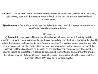 i) Capital :- The auditor should verify the memorandum of association , articles of association ,
      cash books , pass book & directors minutes book to find out the amount received from
                                            shareholders .

 ii) Debentures :- The auditor should see the debenture trust deed & if necessary can obtain a
                            certificate from the debenture holders .

                                                iii) Loans :-
    a) Secured & Unsecured :- The auditor should refer to loan agreement & satisfy that the
conditions on which loan has been obtained have been dully complied with it possible he should
 obtain the balance confirmation betters from the parties . The auditor should examine the right
  of borrowing authority to confirm that the loan has been raised in the proper exercise of the
   authority . It loan is obtained by a charge on the assets of the company then document of
  charge should be inspected . It should be conformed that sufficient disclosure of the charge
   have been made in Balance Sheet . In case of company one auditor should ensure that the
                           provision of Sec. I (A) have been complied with .
 