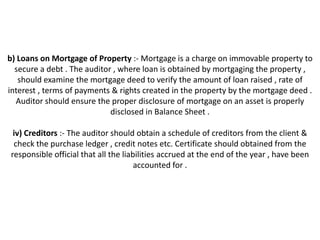 b) Loans on Mortgage of Property :- Mortgage is a charge on immovable property to
  secure a debt . The auditor , where loan is obtained by mortgaging the property ,
   should examine the mortgage deed to verify the amount of loan raised , rate of
interest , terms of payments & rights created in the property by the mortgage deed .
  Auditor should ensure the proper disclosure of mortgage on an asset is properly
                             disclosed in Balance Sheet .

 iv) Creditors :- The auditor should obtain a schedule of creditors from the client &
 check the purchase ledger , credit notes etc. Certificate should obtained from the
responsible official that all the liabilities accrued at the end of the year , have been
                                      accounted for .
 
