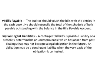 v) Bills Payable :- The auditor should vouch the bills with the entries in
 the cash book . He should reconcile the total of the schedule of bolls
  payable outstanding with the balance in the Bills Payable Account .

vi) Contingent Liabilities :- A contingent liability is possible liability of a
presently determinable or undeterminable which has arisen from past
   dealings that may not become a legal obligation in the future . An
   obligation may be a contingent liability when the very basis of the
                         obligation is contested .
 