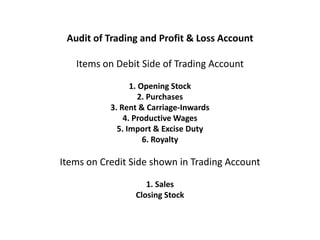 Audit of Trading and Profit & Loss Account

   Items on Debit Side of Trading Account

                 1. Opening Stock
                    2. Purchases
           3. Rent & Carriage-Inwards
               4. Productive Wages
             5. Import & Excise Duty
                     6. Royalty

Items on Credit Side shown in Trading Account

                    1. Sales
                 Closing Stock
 