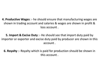 4. Productive Wages :- he should ensure that manufacturing wages are
 shown in trading account and salaries & wages are shown in profit &
                            loss account .

   5. Import & Excise Duty :- He should see that import duty paid by
importer or exporter and excise duty paid by producer are shown in this
                               account .

 6. Royalty :- Royalty which is paid for production should be shown in
                              this account .
 