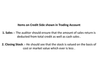 Items on Credit Side shown in Trading Account

1. Sales :- The auditor should ensure that the amount of sales return is
             deducted from total credit as well as cash sales .

2. Closing Stock :- He should see that the stock is valued on the basis of
                cost or market value which ever is less .
 