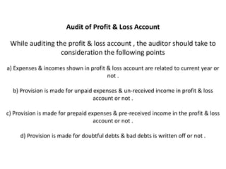 Audit of Profit & Loss Account

 While auditing the profit & loss account , the auditor should take to
                  consideration the following points

a) Expenses & incomes shown in profit & loss account are related to current year or
                                      not .

  b) Provision is made for unpaid expenses & un-received income in profit & loss
                                  account or not .

c) Provision is made for prepaid expenses & pre-received income in the profit & loss
                                   account or not .

     d) Provision is made for doubtful debts & bad debts is written off or not .
 