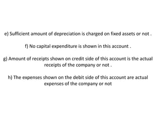 e) Sufficient amount of depreciation is charged on fixed assets or not .

          f) No capital expenditure is shown in this account .

g) Amount of receipts shown on credit side of this account is the actual
                   receipts of the company or not .

  h) The expenses shown on the debit side of this account are actual
                   expenses of the company or not
 