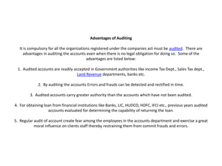 Advantages of Auditing

   It is compulsory for all the organizations registered under the companies act must be audited. There are
      advantages in auditing the accounts even when there is no legal obligation for doing so. Some of the
                                           advantages are listed below:

 1. Audited accounts are readily accepted in Government authorities like income Tax Dept., Sales Tax dept.,
                                   Land Revenue departments, banks etc.

             2. By auditing the accounts Errors and frauds can be detected and rectified in time.

         3. Audited accounts carry greater authority than the accounts which have not been audited.

4. For obtaining loan from financial institutions like Banks, LIC, HUDCO, HDFC, IFCI etc., previous years audited
                   accounts evaluated for determining the capability of returning the loan.

5. Regular audit of account create fear among the employees in the accounts department and exercise a great
           moral influence on clients staff thereby restraining them from commit frauds and errors.
 