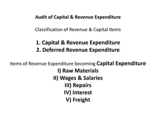 Audit of Capital & Revenue Expenditure

          Classification of Revenue & Capital Items

          1. Capital & Revenue Expenditure
          2. Deferred Revenue Expenditure

Items of Revenue Expenditure becoming Capital Expenditure
                     I) Raw Materials
                  II) Wages & Salaries
                         III) Repairs
                        IV) Interest
                          V) Freight
 