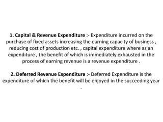 1. Capital & Revenue Expenditure :- Expenditure incurred on the
 purchase of fixed assets increasing the earning capacity of business ,
  reducing cost of production etc. , capital expenditure where as an
  expenditure , the benefit of which is immediately exhausted in the
         process of earning revenue is a revenue expenditure .

   2. Deferred Revenue Expenditure :- Deferred Expenditure is the
expenditure of which the benefit will be enjoyed in the succeeding year
                                  .
 
