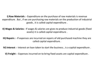 I) Raw Materials :- Expenditure on the purchase of raw materials is revenue
expenditure . But , if we are purchasing raw materials on the production of industrial
                        goods , it is called capital expenditure .

II) Wages & Salaries:- If wages & salaries are gives to produce industrial goods (fixed
                        assets) it is called capital expenditure .

III) Repairs :- If expenses are incurred on repairs of old purchased machine they are
                               called capital expenditure .

IV) Interest :- Interest on loan taken to start the business , is a capital expenditure .

  V) Freight :- Expenses incurred on to bring fixed assets are capital expenditure .
 