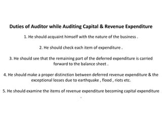 Duties of Auditor while Auditing Capital & Revenue Expenditure
           1. He should acquaint himself with the nature of the business .

                   2. He should check each item of expenditure .

   3. He should see that the remaining part of the deferred expenditure is carried
                           forward to the balance sheet .

4. He should make a proper distinction between deferred revenue expenditure & the
              exceptional losses due to earthquake , flood , riots etc.

5. He should examine the items of revenue expenditure becoming capital expenditure
                                         .
 