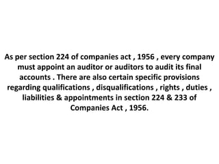 As per section 224 of companies act , 1956 , every company
    must appoint an auditor or auditors to audit its final
    accounts . There are also certain specific provisions
 regarding qualifications , disqualifications , rights , duties ,
     liabilities & appointments in section 224 & 233 of
                    Companies Act , 1956.
 