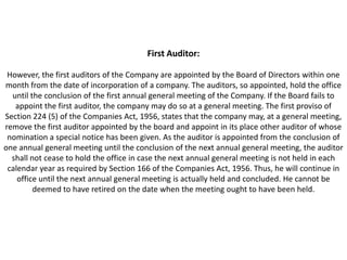 First Auditor:

 However, the first auditors of the Company are appointed by the Board of Directors within one
month from the date of incorporation of a company. The auditors, so appointed, hold the office
  until the conclusion of the first annual general meeting of the Company. If the Board fails to
   appoint the first auditor, the company may do so at a general meeting. The first proviso of
Section 224 (5) of the Companies Act, 1956, states that the company may, at a general meeting,
remove the first auditor appointed by the board and appoint in its place other auditor of whose
 nomination a special notice has been given. As the auditor is appointed from the conclusion of
one annual general meeting until the conclusion of the next annual general meeting, the auditor
  shall not cease to hold the office in case the next annual general meeting is not held in each
 calendar year as required by Section 166 of the Companies Act, 1956. Thus, he will continue in
    office until the next annual general meeting is actually held and concluded. He cannot be
         deemed to have retired on the date when the meeting ought to have been held.
 