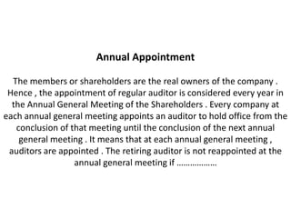 Annual Appointment

  The members or shareholders are the real owners of the company .
 Hence , the appointment of regular auditor is considered every year in
  the Annual General Meeting of the Shareholders . Every company at
each annual general meeting appoints an auditor to hold office from the
   conclusion of that meeting until the conclusion of the next annual
    general meeting . It means that at each annual general meeting ,
 auditors are appointed . The retiring auditor is not reappointed at the
                  annual general meeting if ………………
 