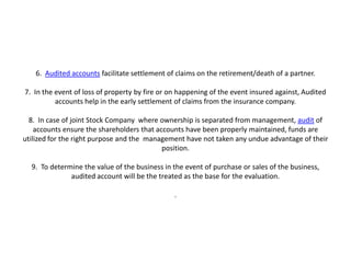6. Audited accounts facilitate settlement of claims on the retirement/death of a partner.

7. In the event of loss of property by fire or on happening of the event insured against, Audited
          accounts help in the early settlement of claims from the insurance company.

  8. In case of joint Stock Company where ownership is separated from management, audit of
    accounts ensure the shareholders that accounts have been properly maintained, funds are
utilized for the right purpose and the management have not taken any undue advantage of their
                                            position.

  9. To determine the value of the business in the event of purchase or sales of the business,
              audited account will be the treated as the base for the evaluation.

                                                .
 