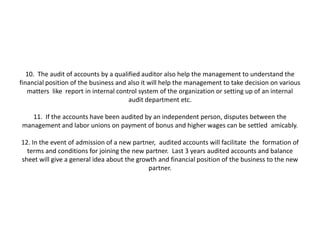 10. The audit of accounts by a qualified auditor also help the management to understand the
financial position of the business and also it will help the management to take decision on various
   matters like report in internal control system of the organization or setting up of an internal
                                       audit department etc.

   11. If the accounts have been audited by an independent person, disputes between the
management and labor unions on payment of bonus and higher wages can be settled amicably.

12. In the event of admission of a new partner, audited accounts will facilitate the formation of
  terms and conditions for joining the new partner. Last 3 years audited accounts and balance
sheet will give a general idea about the growth and financial position of the business to the new
                                             partner.
 