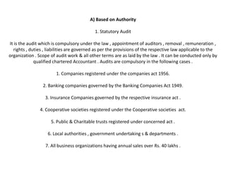 A) Based on Authority

                                           1. Statutory Audit

It is the audit which is compulsory under the law , appointment of auditors , removal , remuneration ,
  rights , duties , liabilities are governed as per the provisions of the respective law applicable to the
organization . Scope of audit work & all other terms are as laid by the law . It can be conducted only by
             qualified chartered Accountant . Audits are compulsory in the following cases .

                        1. Companies registered under the companies act 1956.

                 2. Banking companies governed by the Banking Companies Act 1949.

                  3. Insurance Companies governed by the respective insurance act .

               4. Cooperative societies registered under the Cooperative societies act.

                     5. Public & Charitable trusts registered under concerned act .

                   6. Local authorities , government undertaking s & departments .

                  7. All business organizations having annual sales over Rs. 40 lakhs .
 
