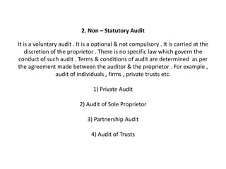 2. Non – Statutory Audit

It is a voluntary audit . It is a optional & not compulsory . It is carried at the
    discretion of the proprietor . There is no specific law which govern the
conduct of such audit . Terms & conditions of audit are determined as per
the agreement made between the auditor & the proprietor . For example ,
                 audit of individuals , firms , private trusts etc.

                                1) Private Audit

                          2) Audit of Sole Proprietor

                             3) Partnership Audit

                               4) Audit of Trusts
 