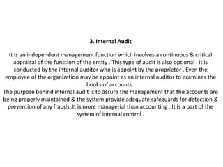 3. Internal Audit

  It is an independent management function which involves a continuous & critical
    appraisal of the function of the entity . This type of audit is also optional . It is
     conducted by the internal auditor who is appoint by the proprietor . Even the
 employee of the organization may be appoint as an internal auditor to examines the
                                   books of accounts .
The purpose behind internal audit is to assure the management that the accounts are
being properly maintained & the system provide adequate safeguards for detection &
  prevention of any frauds .It is more managerial than accounting . It is a part of the
                               system of internal control .
 