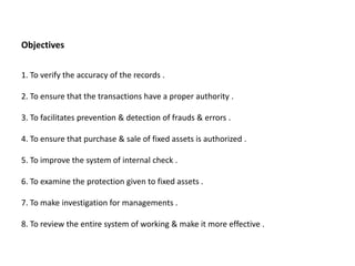 Objectives


1. To verify the accuracy of the records .

2. To ensure that the transactions have a proper authority .

3. To facilitates prevention & detection of frauds & errors .

4. To ensure that purchase & sale of fixed assets is authorized .

5. To improve the system of internal check .

6. To examine the protection given to fixed assets .

7. To make investigation for managements .

8. To review the entire system of working & make it more effective .
 