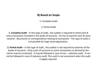 B) Based on Scope

                                   1. Complete Audit

                                     2. Partial Audit

  1. Complete Audit – In this type of audit , the auditor is required to check each &
every transaction recorded in the books of accounts . He has to examine each & every
 voucher , documents or correspondence relating to transaction . This type of audit is
                      not possible for large sized organization .

 2. Partial Audit – In this type of audit , the auditor is not required to examine all the
  books of accounts . Only a part of accounts or some transactions as desired by the
clients may be scrutinized . It may be followed in case of non – statutory audit . It can
not be followed in case of statutory audit .This audit is not convenient when the audit
                                     is legally required .
 