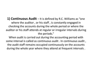 1) Continuous Audit – It is defined by R.C. Williams as “one
    where the auditor , or his staff , is constantly engaged in
  checking the accounts during the whole period or where the
auditor or his staff attends at regular or irregular intervals during
                           the periods.”
  When audit is carried out during the accounting period with
some interval is called as continuous audit . In continuous audit ,
 the audit staff remains occupied continuously on the accounts
 during the whole year where they attend at frequent intervals .
 