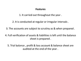 Features

             1. It carried out throughout the year .

       2. It is conducted at regular or irregular intervals .

3. The accounts are subject to scrutiny as & when prepared .

4. Full verification of assets & liabilities is left until the balance
                         sheet is prepared .

  5. Trial balance , profit & loss account & balance sheet are
                 audited at the end of the year .
 