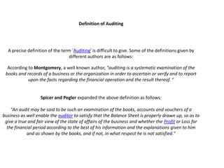 Definition of Auditing




  A precise definition of the term 'Auditing' is difficult to give. Some of the definitions given by
                                 different authors are as follows:

  According to Montgomery, a well known author, "auditing is a systematic examination of the
 books and records of a business or the organization in order to ascertain or verify and to report
            upon the facts regarding the financial operation and the result thereof. “


                   Spicer and Pegler expanded the above definition as follows:

    "An audit may be said to be such an examination of the books, accounts and vouchers of a
business as well enable the auditor to satisfy that the Balance Sheet is properly drawn up, so as to
 give a true and fair view of the state of affairs of the business and whether the Profit or Loss for
  the financial period according to the best of his information and the explanations given to him
            and as shown by the books, and if not, in what respect he is not satisfied."
 