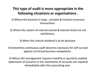 This type of audit is more appropriate in the
      following situations or organizations .
  1) Where the business is large , complex & involves numerous
                          transactions .

 2) Where the system of internal control & internal check are not
                          satisfactory .

         3) When the interim dividend is to be declared .

4) Sometimes continuous audit becomes necessary for self survival
           against cut-throat business competition .

 5) Where the management requires monthly or quarterly audited
statements of accounts or the statements of accounts are required
             immediately after the accounting year .
 