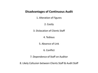 Disadvantages of Continuous Audit
               1. Alteration of Figures

                       2. Costly

            3. Dislocation of Clients Staff

                      4. Tedious

                  5. Absence of Link

                      6. Conflict

         7. Dependence of Staff on Auditor

8. Likely Collusion between Clients Staff & Audit Staff
 
