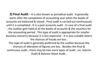 2) Final Audit – It is also known as periodical audit . It generally
    starts after the completion of accounting year when the books of
accounts are balanced & closed . Final audit is carried out continuously
until it is completed . It is a past accounts audit . In case of a final audit
 , the auditor gets hold of all the books of accounts & the vouchers for
   the accounting period . This type of audit is appropriate for smaller
business concerns because it is less expensive . It is also suitable where
                       the chances of frauds are less .
   This type of audit is generally preferred by the auditor because the
       chances of alteration of figures are less . Besides the final &
 continuous audit , there may be two more types of audit , viz. Interim
                        Audit & Balance Sheet Audit .
 