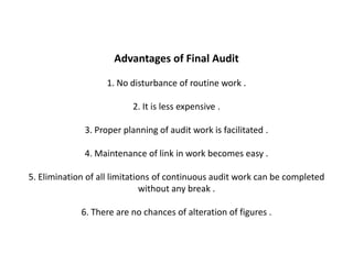 Advantages of Final Audit

                   1. No disturbance of routine work .

                          2. It is less expensive .

              3. Proper planning of audit work is facilitated .

              4. Maintenance of link in work becomes easy .

5. Elimination of all limitations of continuous audit work can be completed
                               without any break .

             6. There are no chances of alteration of figures .
 