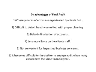 Disadvantages of Final Audit
   1) Consequences of errors are experienced by clients first .

  2) Difficult to detect frauds committed with proper planning .

               3) Delay in finalization of accounts .

             4) Less moral force on the clients staff .

      5) Not convenient for large sized business concerns .

6) It becomes difficult for the auditor to arrange audit when many
              clients have the same financial year .
 