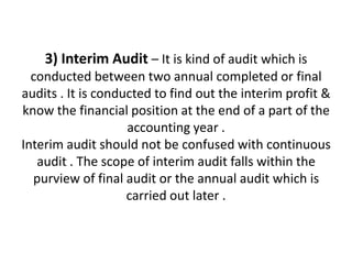 3) Interim Audit – It is kind of audit which is
  conducted between two annual completed or final
audits . It is conducted to find out the interim profit &
know the financial position at the end of a part of the
                    accounting year .
Interim audit should not be confused with continuous
   audit . The scope of interim audit falls within the
  purview of final audit or the annual audit which is
                    carried out later .
 