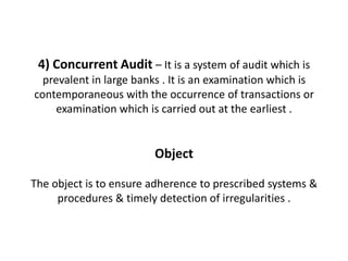 4) Concurrent Audit – It is a system of audit which is
  prevalent in large banks . It is an examination which is
contemporaneous with the occurrence of transactions or
     examination which is carried out at the earliest .


                        Object

The object is to ensure adherence to prescribed systems &
     procedures & timely detection of irregularities .
 